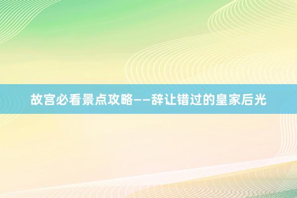 故宫必看景点攻略——辞让错过的皇家后光