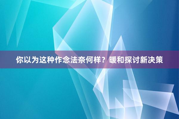 你以为这种作念法奈何样？暖和探讨新决策