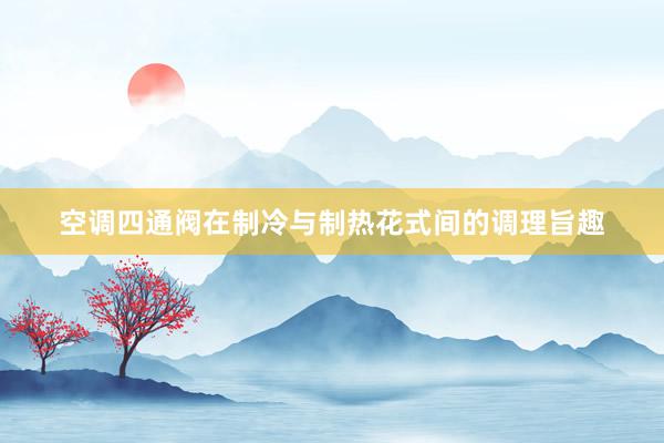 空调四通阀在制冷与制热花式间的调理旨趣