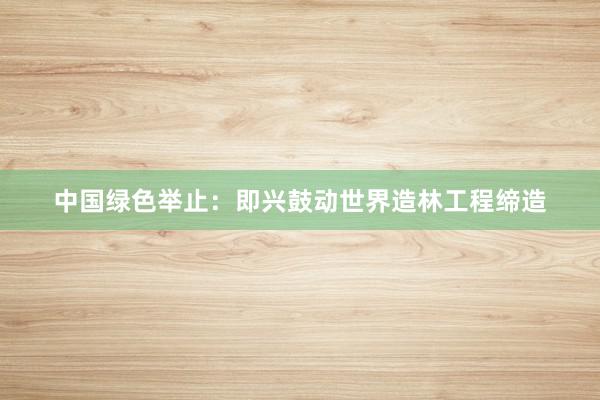 中国绿色举止：即兴鼓动世界造林工程缔造