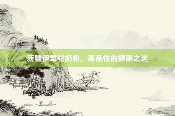 新疆伊犁驼奶粉，高品性的健康之选