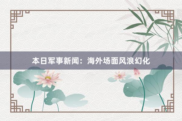 本日军事新闻：海外场面风浪幻化