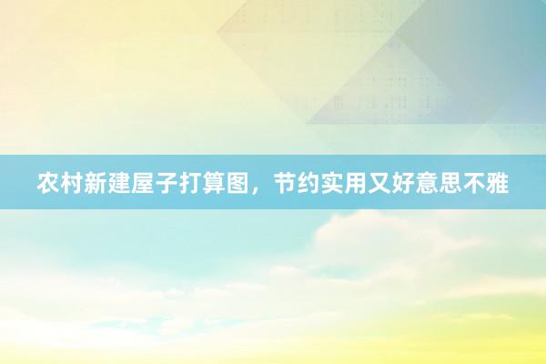 农村新建屋子打算图，节约实用又好意思不雅